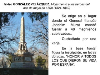 Isidro GONZÁLEZ VELÁZQUEZ. Monumento a los héroes del
dos de mayo de 1808 (1821-1840)
Se erige en el lugar
donde el General francés
Joachim Murat mandó
fusilar a 48 madrileños
sublevados..
Custodiado por una
verja.
En la base frontal
figura la inscripción, en letras
doradas, "HONOR A TODOS
LOS QUE DIERON SU VIDA
POR ESPAÑA“.
 
