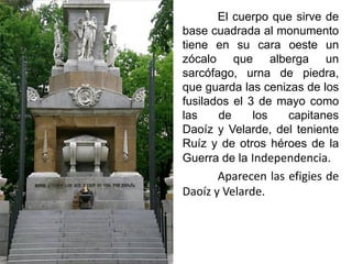 El cuerpo que sirve de
base cuadrada al monumento
tiene en su cara oeste un
zócalo que alberga un
sarcófago, urna de piedra,
que guarda las cenizas de los
fusilados el 3 de mayo como
las de los capitanes
Daoíz y Velarde, del teniente
Ruíz y de otros héroes de la
Guerra de la Independencia.
Aparecen las efigies de
Daoíz y Velarde.
 
