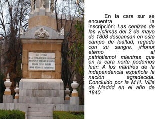 En la cara sur se
encuentra la
inscripción: Las cenizas de
las víctimas del 2 de mayo
de 1808 descansan en este
campo de lealtad, regado
con su sangre. ¡Honor
eterno al
patriotismo! mientras que
en la cara norte podemos
leer: A los mártires de la
independencia española la
nación agradecida.
Concluido por la M.H. Villa
de Madrid en el año de
1840
 
