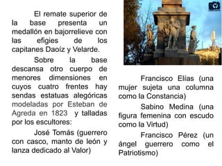 El remate superior de
la base presenta un
medallón en bajorrelieve con
las efigies de los
capitanes Daoíz y Velarde.
Sobre la base
descansa otro cuerpo de
menores dimensiones en
cuyos cuatro frentes hay
sendas estatuas alegóricas
modeladas por Esteban de
Agreda en 1823 y talladas
por los escultores:
José Tomás (guerrero
con casco, manto de león y
lanza dedicado al Valor)
Francisco Elías (una
mujer sujeta una columna
como la Constancia)
Sabino Medina (una
figura femenina con escudo
como la Virtud)
Francisco Pérez (un
ángel guerrero como el
Patriotismo)
 