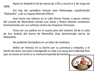 Nació en Madrid el 10 de marzo de 1791 y murió el 2 de mayo de
1808,
Era hija del panadero francés Jean Malesange, españolizado
"Malasaña", y de su esposa Marcela Oñoro.
Jean tenía una tahona en la calle Divino Pastor, a pocos metros
del cuartel de Monteleón donde Luis Daoíz y Pedro Velarde resistieron
heroicamente con sus cañones contra los invasores franceses.
Vivía con sus padres en el cuarto piso del número 18 de la calle
de San Andrés del barrio de Maravillas (hoy denominado barrio de
Malasaña).
De profesión bordadora en un taller de modistas.
Debía ser famosa en su barrio por su juventud y simpatía, y el
hecho de morir tan joven entregando su vida a la causa de la libertad hizo
que se creara en torno a su memoria leyenda de heroína.
 