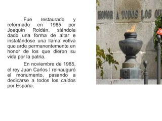 Fue restaurado y
reformado en 1985 por
Joaquín Roldán, siéndole
dado una forma de altar e
instalándose una llama votiva
que arde permanentemente en
honor de los que dieron su
vida por la patria.
En noviembre de 1985,
el rey Juan Carlos I reinauguró
el monumento, pasando a
dedicarse a todos los caídos
por España.
 