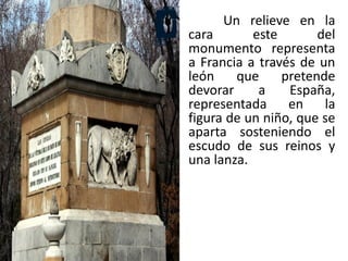 Un relieve en la
cara este del
monumento representa
a Francia a través de un
león que pretende
devorar a España,
representada en la
figura de un niño, que se
aparta sosteniendo el
escudo de sus reinos y
una lanza.
 
