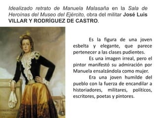 Idealizado retrato de Manuela Malasaña en la Sala de
Heroínas del Museo del Ejército, obra del militar José Luis
VILLAR Y RODRÍGUEZ DE CASTRO.
Es la figura de una joven
esbelta y elegante, que parece
pertenecer a las clases pudientes.
Es una imagen irreal, pero el
pintor manifestó su admiración por
Manuela ensalzándola como mujer.
Era una joven humilde del
pueblo con la fuerza de encandilar a
historiadores, militares, políticos,
escritores, poetas y pintores.
 