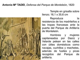 Antonio Mª TADEI, Defensa del Parque de Monteleón, 1820
Temple en grisalla sobre
lienzo; 16,1 x 35,6 cm
Reproduce la
resistencia de los madrileños a
las tropas francesas ante la
puerta del Parque de Artillería
de Monteleón.
Hombres y mujeres
capitaneados por Daoíz y
Velarde pelean en las calles
con útiles domésticos como
navajas, cuchillos y machetes,
además de fusiles y picas
recogidos del Parque de
artillería.
 