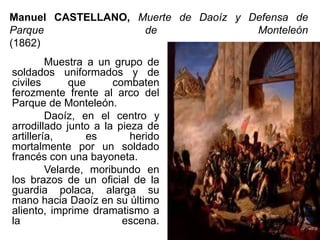 Manuel CASTELLANO, Muerte de Daoíz y Defensa de
Parque de Monteleón
(1862)
Muestra a un grupo de
soldados uniformados y de
civiles que combaten
ferozmente frente al arco del
Parque de Monteleón.
Daoíz, en el centro y
arrodillado junto a la pieza de
artillería, es herido
mortalmente por un soldado
francés con una bayoneta.
Velarde, moribundo en
los brazos de un oficial de la
guardia polaca, alarga su
mano hacia Daoíz en su último
aliento, imprime dramatismo a
la escena.
 