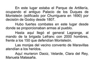 En este lugar estaba el Parque de Artillería,
ocupando el antiguo Palacio de los Duques de
Monteleón (edificado por Churriguera en 1690) por
decisión de Godoy desde 1807.
Hubo fuertes combates en este lugar desde
donde se proporcionaban armas al pueblo.
Hasta aquí llegó el general Lagrange, al
mando de la brigada Lefranc con 2000 hombres,
frente a los 150 que defendían Monteleón.
Las monjas del vecino convento de Maravillas
atendían a los heridos.
Aquí murieron Daoiz, Velarde, Clara del Rey,
Manuela Malasaña.
 