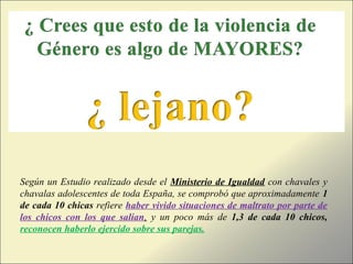 Según un Estudio realizado desde el Ministerio de Igualdad con chavales y
chavalas adolescentes de toda España, se comprobó que aproximadamente 1
de cada 10 chicas refiere haber vivido situaciones de maltrato por parte de
los chicos con los que salían, y un poco más de 1,3 de cada 10 chicos,
reconocen haberlo ejercido sobre sus parejas.
 