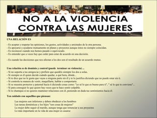 UNA RELACIÓN ES
- Es aceptar y respetar las opiniones, los gustos, actividades y amistades de la otra persona.
- Es apoyarse y ayudarse mutuamente en planes y proyectos aunque éstos no siempre coincidan.
- Es reconocer cuando nos hemos pasado o equivocado.
- Es entender que a veces hay que ceder para estar de acuerdo en una decisión.
- Es cuando las decisiones que nos afectan a los dos son el resultado de un acuerdo mutuo.
Una relación es de dominio y control (puede terminar en violencia) ...
- Si no soporta a tus amigos/as y prefiere que quedéis siempre los dos a solas.
- Si siempre es él quien decide cuándo quedar, a qué hora, dónde...
- Si te dice que no le gusta que vayas a ninguna parte sin él y te lo justifica diciendo que no puede estar sin ti.
- Si controla tu manera de vestir, maquillarte, hablar o comportarte.
- Si se muestra protector y paternal hacia ti diciendo cosas como: "yo sé lo que es bueno para ti", " sé lo que te conviene"...
- Si para conseguir lo que quiere hay veces que te hace sentir culpable.
- Si te chantajea si no quieres mantener relaciones con él, poniendo en duda tus sentimientos hacia él.
Ten cuidado con aquelllos que piensan:
Las mujeres son inferiores y deben obedecer a los hombres
Las tareas domésticas y los hijos "son cosas de mujeres"
La mujer debe seguir al marido, aunque tenga que renunciar a sus proyectos
Lo más importante en la vida de una mujer es casarse
 