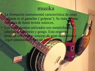 musika La formación instrumental característica de estas culturas es el gamelan (‘golpear’). Se trata de una orquesta de hasta treinta músicos. Los instrumentos utilizados son metalofonos, xilófonos, tambores y gongs. Esta orquesta produce estructuras sonoras de gran delicadeza y vigor simultáneo sobre un tema simple 