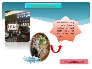 Ramen Miso soup
is made from a
mixture of pork
broth and a rich
and hearty miso
paste.
Precio:
S/. 23 - 37
www.santouka.co.jp
 