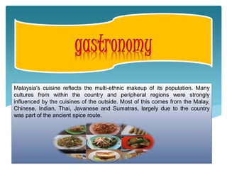 Malaysia's cuisine reflects the multi-ethnic makeup of its population. Many
cultures from within the country and peripheral regions were strongly
influenced by the cuisines of the outside. Most of this comes from the Malay,
Chinese, Indian, Thai, Javanese and Sumatras, largely due to the country
was part of the ancient spice route.
 