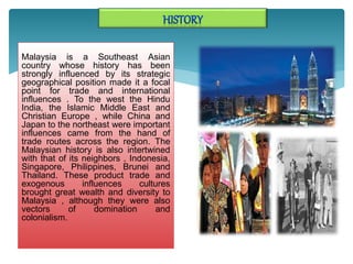 Malaysia is a Southeast Asian
country whose history has been
strongly influenced by its strategic
geographical position made ​​it a focal
point for trade and international
influences . To the west the Hindu
India, the Islamic Middle East and
Christian Europe , while China and
Japan to the northeast were important
influences came from the hand of
trade routes across the region. The
Malaysian history is also intertwined
with that of its neighbors , Indonesia,
Singapore, Philippines, Brunei and
Thailand. These product trade and
exogenous influences cultures
brought great wealth and diversity to
Malaysia , although they were also
vectors of domination and
colonialism.
 