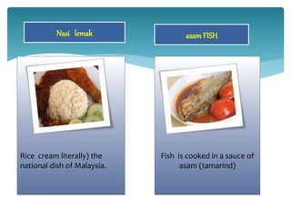 Nasi lemak
Rice cream literally) the
national dish of Malaysia.
asamFISH
Fish is cooked in a sauce of
asam (tamarind)
 