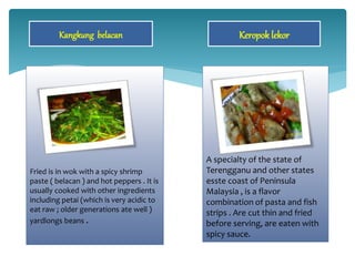 Fried is in wok with a spicy shrimp
paste ( belacan ) and hot peppers . It is
usually cooked with other ingredients
including petai (which is very acidic to
eat raw ; older generations ate well )
yardlongs beans .
Kangkung belacan Keropok lekor
A specialty of the state of
Terengganu and other states
esste coast of Peninsula
Malaysia , is a flavor
combination of pasta and fish
strips . Are cut thin and fried
before serving, are eaten with
spicy sauce.
 