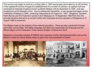The country only began to exist as a unified state in 1963 having been dominated by its UK territory
in the eighteenth century through the establishment of a number of colonies. Its eastern half was
composed of separate kingdoms known as British Malaya until its dissolution in 1946 , and was
reorganized as the Malayan Union . Due to widespread opposition , it was reorganized again as the
Federation of Malaya in 1948 , achieving independence on August 31, 1957 . Singapore, Sarawak ,
North Borneo and the Federation joined to form Malaysia on 16 September 1963.Pero from the
principle tensions that led to an armed conflict with Indonesia and the expulsion of Singapore on 9
August 1965 is presented .
The Malays make up the majority of the national population . There are also substantial Chinese
and Indian communities. The Malay language and Islam are respectively the language and the
official religion of the Federation. It also speaks English, Chinese and Tamil
Malaysia is a founding member of ASEAN and a member of other international bodies such as the
Nations Unidas.En former British colony is part of the Commonwealth of Nation
 