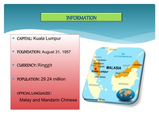  CAPITAL: Kuala Lumpur
 FOUNDATION: August 31, 1957
 CURRENCY: Ringgit
 POPULATION: 29.24 million
 OFFICIALLANGUAGES:
Malay and Mandarin Chinese
 