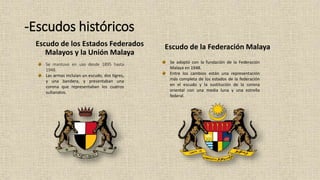 -Escudos históricos
Escudo de los Estados Federados
Malayos y la Unión Malaya
Escudo de la Federación Malaya
Se mantuvo en uso desde 1895 hasta
1948.
Las armas incluían un escudo, dos tigres,
y una bandera, y presentaban una
corona que representaban los cuatros
sultanatos.
Se adoptó con la fundación de la Federación
Malaya en 1948.
Entre los cambios están una representación
más completa de los estados de la federación
en el escudo y la sustitución de la corona
oriental con una media luna y una estrella
federal.
 