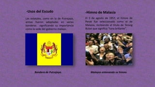 -Usos del Escudo -Himno de Malasia
Las estatales, como en la de Putrajaya,
armas fueron adoptadas en varias
banderas significando su importancia
como la sede del gobierno malayo.
Bandera de Putrajaya.
El 5 de agosto de 1957, el himno de
Perak fue seleccionado como el de
Malasia, recibiendo el titulo de Terang
Bulan que significa “luna brillante”.
Malayos entonando su himno.
 