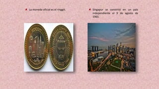 La moneda oficial es el ringgit. Singapur se convirtió en un país
independiente el 9 de agosto de
1965.
 