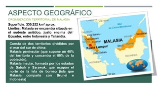ASPECTO GEOGRÁFICO
ORGANIZACIÓN TERRITORIAL DE MALASIA
Superficie: 330.252 km² aprox.
Límites: Malasia se encuentra situada en
el sudeste asiático, justo encima del
Ecuador, entre Indonesia y Tailandia.
Consta de dos territorios divididos por
el mar del sur de china:
Malasia peninsular (que supone un 40%
del territorio y concentra el 80% de la
población).
Malasia insular, formada por los estados
de Sabah y Sarawak, que ocupan el
norte de la isla de borneo (isla que
Malasia comparte con Brunei e
Indonesia)
 