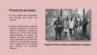 Presencia europea
En 1511, Malaca fue conquistada
por Portugal, que fundó una
colonia.
El Reino Unido fundó su primera
colonia peninsular en 1786. En
1824 los británicos controlaron
Malaca tras la firma del Tratado
anglo-holandés. El Tratado de
Pangkor de 1874 favoreció aun
más la extensión de la influencia
británica en los estados malasios
por la ayuda que se les brindó
para resolver sus conflictos
internos.
Tropas del Reino Unido sometiendo a malayos.
 