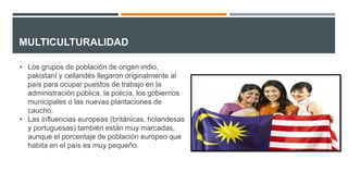 MULTICULTURALIDAD
• Los grupos de población de origen indio,
pakistaní y ceilandés llegaron originalmente al
país para ocupar puestos de trabajo en la
administración pública, la policía, los gobiernos
municipales o las nuevas plantaciones de
caucho.
• Las influencias europeas (británicas, holandesas
y portuguesas) también están muy marcadas,
aunque el porcentaje de población europeo que
habita en el país es muy pequeño.
 