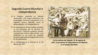 Segunda Guerra Mundial e
Independencia
La invasión japonesa en Malasia
sorprendió a las tropas británicas mal
preparadas. Durante la ocupación en la
Segunda Guerra Mundial creció el
apoyo popular a la independencia.
El nacionalismo étnico malayo también
se vio reforzado por la decisión de
permitirle a Tailandia anexarse estados
malasios que habían sido cedidos a los
británicos. Es así como los rebeldes
lanzaron operaciones de guerrilla con el
fin de expulsarlos.
La independencia se alcanzó el 31 de
agosto de 1957.
En la mañana del Sábado, 31 de agosto de
1957, se proclamó la independencia de Malasia
en el Estadio Merdeka.
 