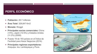 PERFIL ECONÓMICO
 Población: 28.7 millones
 Área Total: 329,847 Km2
 Moneda: Ringgit
 Principales socios comerciales: China
(14%), Japón (12.5%) y Estados Unidos
(11.2%) (2009).
 Puesto 18 de 183 países en el Índice de
Facilidad para Hacer Negocios (2014).
 Principales regiones exportadoras:
Arequipa, Ica, Lambayeque y Piura.
 