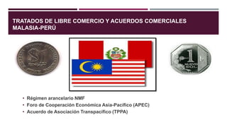TRATADOS DE LIBRE COMERCIO Y ACUERDOS COMERCIALES
MALASIA-PERÚ
• Régimen arancelario NMF
• Foro de Cooperación Económica Asia-Pacífico (APEC)
• Acuerdo de Asociación Transpacífico (TPPA)
 