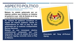 ASPECTO POLÍTICO
EL PAÍS SE DIVIDE EN 13 ESTADOS Y TRES
TERRITORIOS FEDERALES.
Malasia ha estado gobernada por un
régimen político que combina un sistema
de gobierno cuyo Jefe de Estado es el rey
y una democracia parlamentaria.
Su sistema de gobierno constituye un
legado del Imperio británico. Desde su
independencia en 1957 el país ha sido
gobernado por la coalición multipartidista
Barisan Nacional.
Malasia es una monarquía electiva
constitucional compuesta por una
federación. Su jefe de estado es el Yang
di-Pertuan Agong, conocido como el Rey
de Malasia.
Estandarte del Yang di-Pertuan
Agong.
 