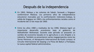 Después de la independencia
En 1963, Malaya y las colonias de Sabah, Sarawak y Singapur
conformaron Malasia. Los primeros años de independencia
estuvieron marcados por la confrontación indonesio-malaya, la
salida de Singapur en 1965 y los enfrentamientos raciales como el
Incidente del 13 de mayo de 1969.
Entre los años 1980 y mediados de los 1990, Malasia logró un
importante desarrollo económico bajo el gobierno de
Mahathirbin Mohamad. Durante este periodo se presentó un
cambio de economía basada en la agricultura a uno dirigido a la
industria. También se presentaron varios megaproyectos como las
Torres Petronas, el Aeropuerto Internacional de Kuala Lumpur, el
Circuito Internacional de Sepang y la Presa de Bakun y Putrajaya,
la nueva capital federal administrativa.
 