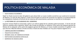 POLÍTICA ECONÓMICA DE MALASIA
 NUEVO MODELO ECONÓMICO
Najib Tun Razak anunció el plan del gobierno para desarrollar un nuevo modelo económico que acelerará la transición
de Malasia a un país de altos ingresos. El plan hará hincapié en la forma de aumentar los ingresos y la productividad de
los trabajadores mediante el fomento de las industrias del conocimiento y aumentar la inversión en el extranjero.
 LA REFORMA DE LOS SUBSIDIOS DEL GOBIERNO
El primer ministro Najib ha comenzado a aplicar una reforma global de los subsidios gubernamentales. El 16 de Julio del
2010 los subsidios para la gasolina, diésel y gas licuado de petróleo se redujeron como parte del programa general de
Malasia de la reducción como parte del programa general de Malasia y el nuevo modelo económico. El gobierno cree
que ahorrará RM/750 millones a finales de 2012 a través de estas medidas con muy poco impacto negativo en la
 LIBERALIZACIÓN ECONÓMICA
 PAQUETES DE ESTIMULO
 RÉGIMEN LEGAL DE COMERCIO EXTERIOR
 DISPOCIONES ADUANERAS ESPECIALES
 BARRERAS NO ARANCELARIAS
 