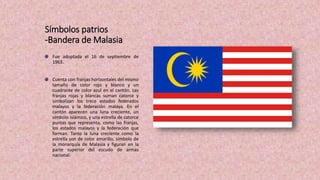 Símbolos patrios
-Bandera de Malasia
Fue adoptada el 16 de septiembre de
1963.
Cuenta con franjas horizontales del mismo
tamaño de color rojo y blanco y un
cuadrante de color azul en el cantón. Las
franjas rojas y blancas suman catorce y
simbolizan los trece estados federados
malayos y la federación malaya. En el
cantón aparecen una luna creciente, un
símbolo islámico, y una estrella de catorce
puntas que representa, como las franjas,
los estados malayos y la federación que
forman. Tanto la luna creciente como la
estrella son de color amarillo, símbolo de
la monarquía de Malasia y figuran en la
parte superior del escudo de armas
nacional.
 