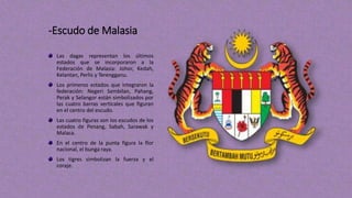 -Escudo de Malasia
Las dagas representan los últimos
estados que se incorporaron a la
Federación de Malasia: Johor, Kedah,
Kelantan, Perlis y Terengganu.
Los primeros estados que integraron la
federación: Negeri Sembilan, Pahang,
Perak y Selangor están simbolizados por
las cuatro barras verticales que figuran
en el centro del escudo.
Las cuatro figuras son los escudos de los
estados de Penang, Sabah, Sarawak y
Malaca.
En el centro de la punta figura la flor
nacional, el bunga raya.
Los tigres simbolizan la fuerza y el
coraje.
 