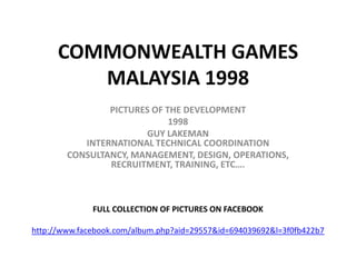 COMMONWEALTH GAMES
         MALAYSIA 1998
                PICTURES OF THE DEVELOPMENT
                             1998
                       GUY LAKEMAN
           INTERNATIONAL TECHNICAL COORDINATION
        CONSULTANCY, MANAGEMENT, DESIGN, OPERATIONS,
                RECRUITMENT, TRAINING, ETC….



              FULL COLLECTION OF PICTURES ON FACEBOOK

http://www.facebook.com/album.php?aid=29557&id=694039692&l=3f0fb422b7
 