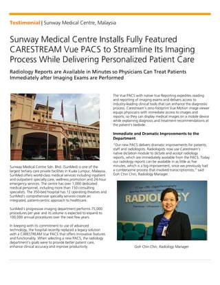 Testimonial | Sunway Medical Centre, Malaysia
Sunway Medical Centre Installs Fully Featured
CARESTREAM Vue PACS to Streamline Its Imaging
Process While Delivering Personalized Patient Care
Radiology Reports are Available in Minutes so Physicians Can Treat Patients
Immediately after Imaging Exams are Performed
Sunway Medical Centre Sdn. Bhd. (SunMed) is one of the
largest tertiary care private facilities in Kuala Lumpur, Malaysia.
SunMed offers world-class medical services including inpatient
and outpatient specialty care, wellness promotion and 24-hour
emergency services. The centre has over 1,000 dedicated
medical personnel, including more than 150 consulting
specialists. The 350-bed hospital has 12 operating theatres and
SunMed’s comprehensive specialty services create an
integrated, patient-centric approach to healthcare.
SunMed’s progressive imaging department performs 75,000
procedures per year and its volume is expected to expand to
100,000 annual procedures over the next few years.
In keeping with its commitment to use of advanced
technology, the hospital recently replaced a legacy solution
with a CARESTREAM Vue PACS that offers innovative features
and functionality. When selecting a new PACS, the radiology
department’s goals were to provide better patient care,
enhance clinical accuracy and improve productivity.
The Vue PACS with native Vue Reporting expedites reading
and reporting of imaging exams and delivers access to
industry-leading clinical tools that can enhance the diagnostic
process. Carestream’s zero-footprint Vue Motion image viewer
equips physicians with immediate access to images and
reports, so they can display medical images on a mobile device
while explaining diagnosis and treatment recommendations at
the patient’s bedside.
Immediate and Dramatic Improvements to the
Department
“Our new PACS delivers dramatic improvements for patients,
staff and radiologists. Radiologists now use Carestream’s
native dictation module to dictate and accept radiology
reports, which are immediately available from the PACS. Today
our radiology reports can be available in as little as five
minutes, which is a big improvement, since we previously had
a cumbersome process that involved transcriptionists,” said
Goh Chin Chin, Radiology Manager.
Goh Chin Chin, Radiology Manager
 