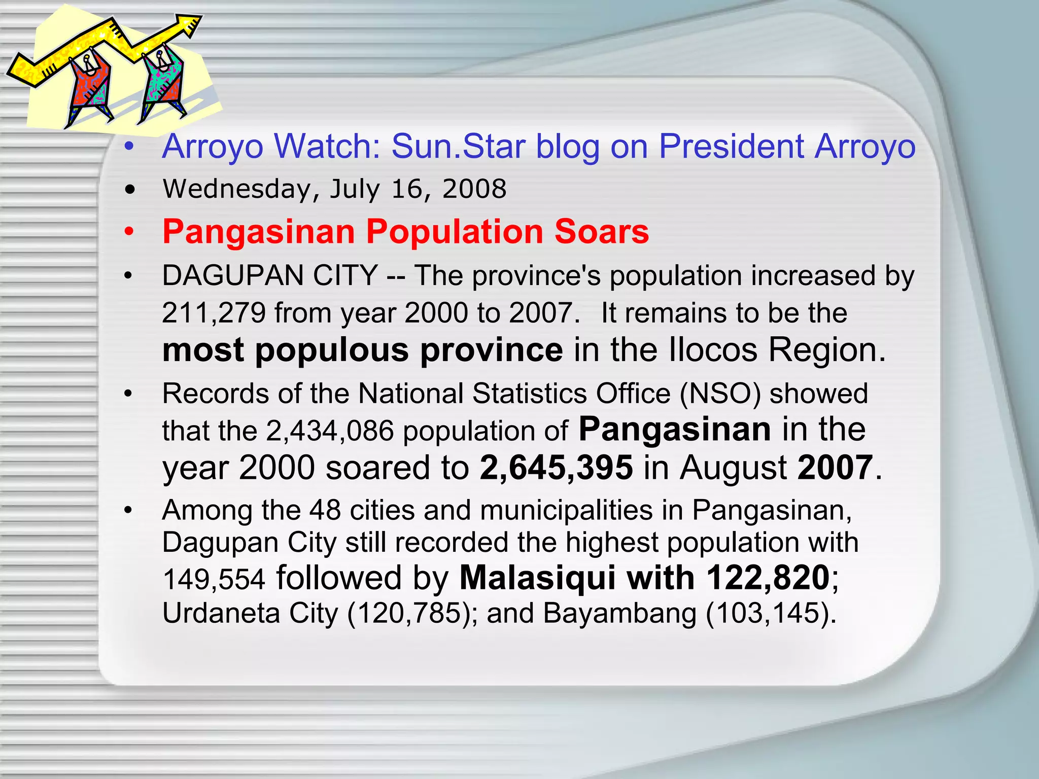 Arroyo Watch: Sun.Star  blog  on President Arroyo   Wednesday, July 16, 2008 Pangasinan Population Soars DAGUPAN CITY -- The province's population increased by 211,279 from year 2000 to 2007.   It remains to be the   most populous province  in the Ilocos Region.  Records of the National Statistics Office (NSO) showed that the 2,434,086 population of   Pangasinan  in the year 2000 soared to  2,645,395  in August  2007 .  Among the 48 cities and municipalities in Pangasinan, Dagupan City still recorded the highest population with 149,554  followed by  Malasiqui with 122,820 ;  Urdaneta City (120,785); and Bayambang (103,145).  