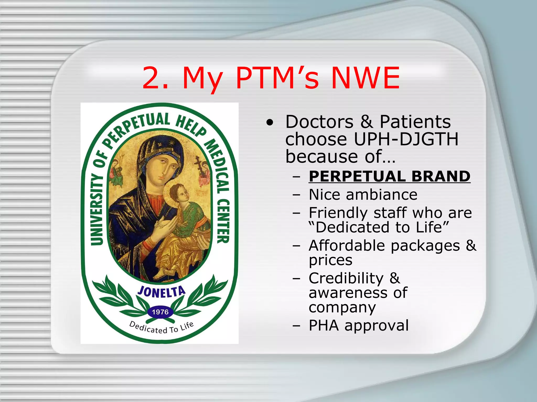 2. My PTM’s NWE Doctors & Patients choose UPH-DJGTH because of… PERPETUAL BRAND Nice ambiance Friendly staff who are “Dedicated to Life” Affordable packages & prices Credibility & awareness of company PHA approval 