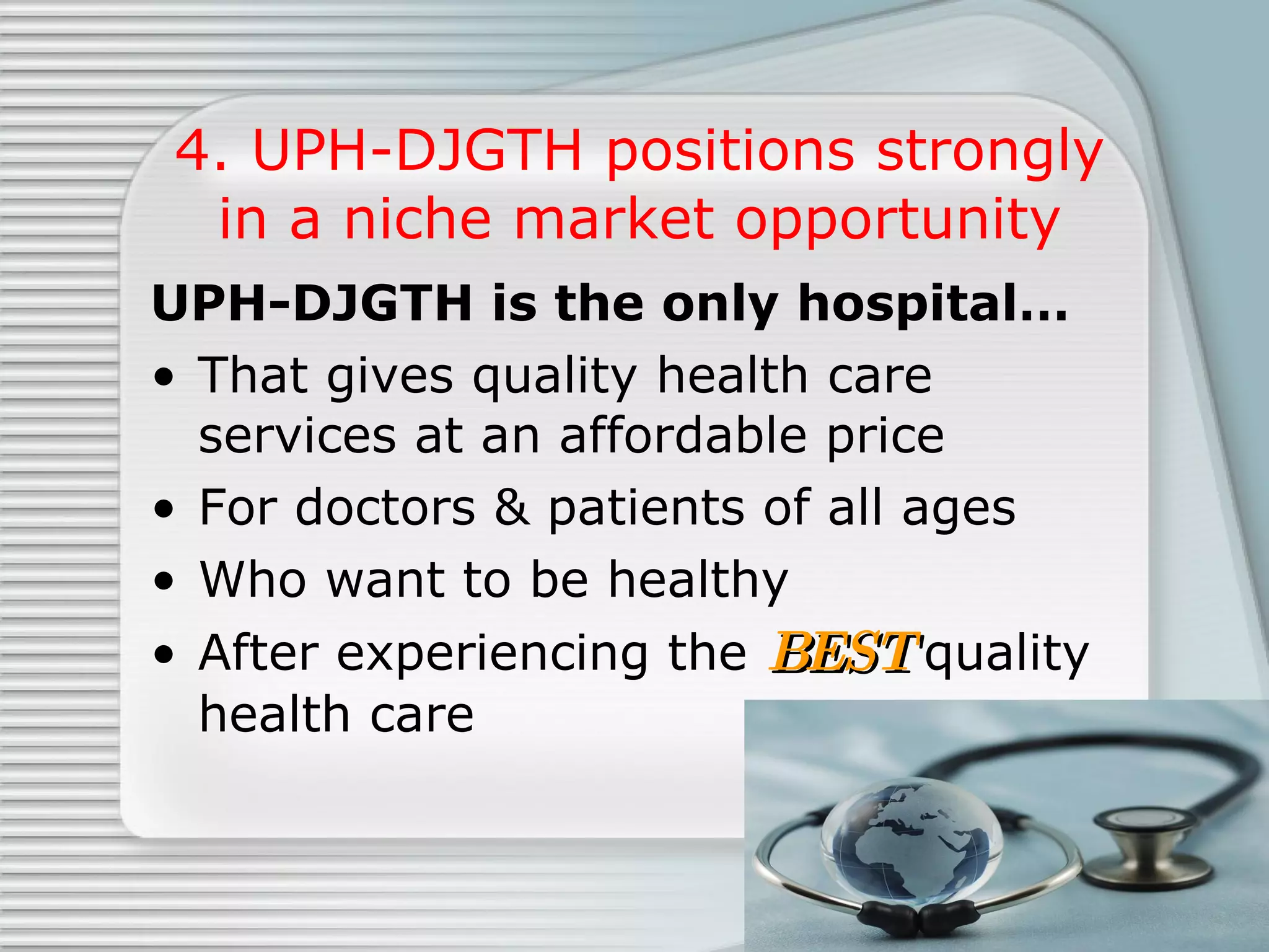 4. UPH-DJGTH positions strongly in a niche market opportunity UPH-DJGTH is the only hospital… That gives quality health care services at an affordable price  For doctors & patients of all ages Who want to be healthy  After experiencing the  BEST  quality health care 