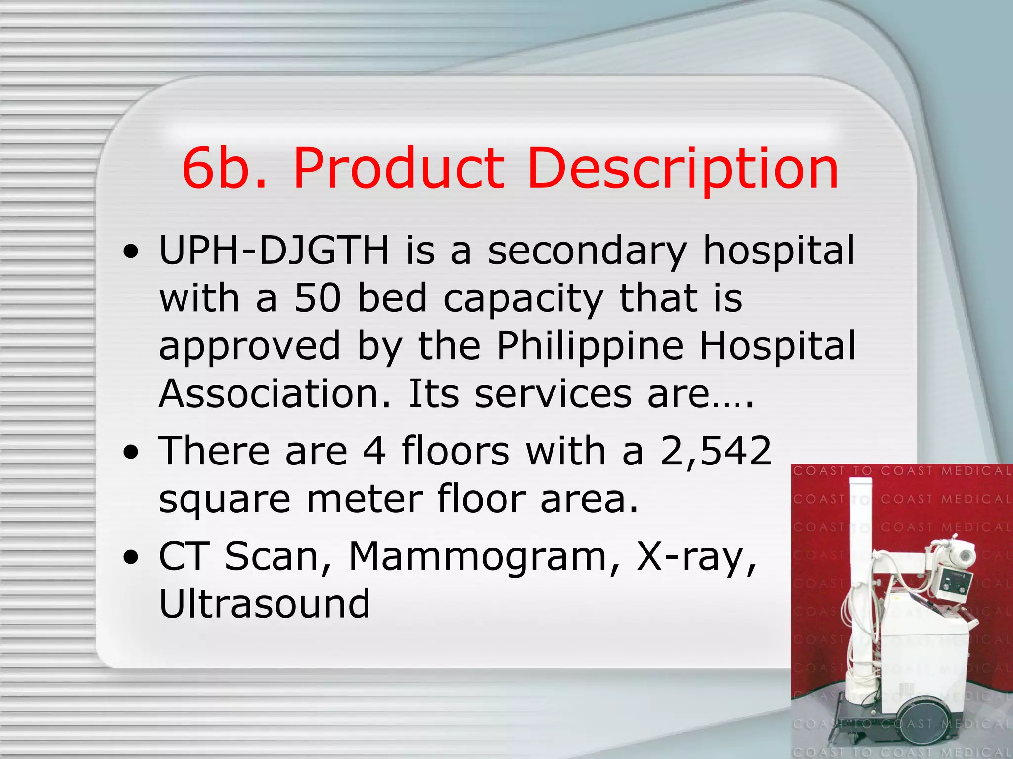 6b. Product Description UPH-DJGTH is a secondary hospital with a 50 bed capacity that is approved by the Philippine Hospital Association. Its services are…. There are 4 floors with a 2,542 square meter floor area. CT Scan, Mammogram, X-ray, Ultrasound 