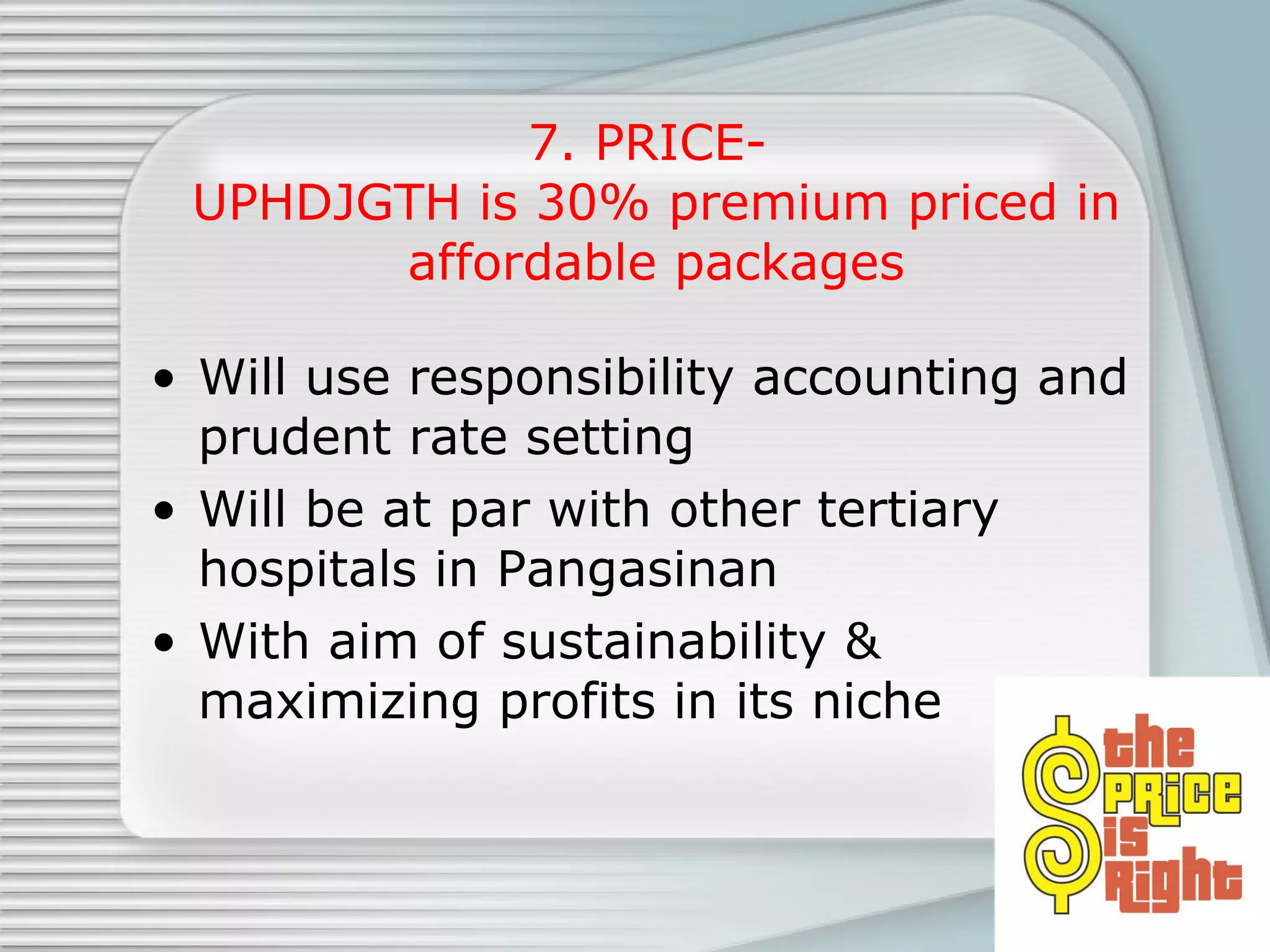 7. PRICE-  UPHDJGTH is 30% premium priced in affordable packages Will use responsibility accounting and prudent rate setting  Will be at par with other tertiary hospitals in Pangasinan  With aim of sustainability & maximizing profits in its niche 