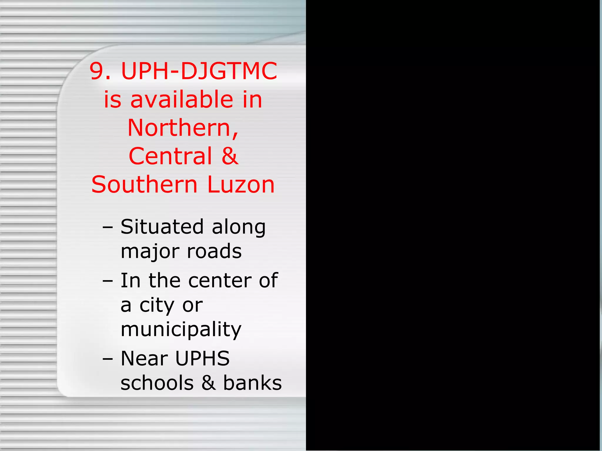 9. UPH-DJGTMC is available in Northern, Central & Southern Luzon Situated along major roads In the center of a city or municipality Near UPHS schools & banks 