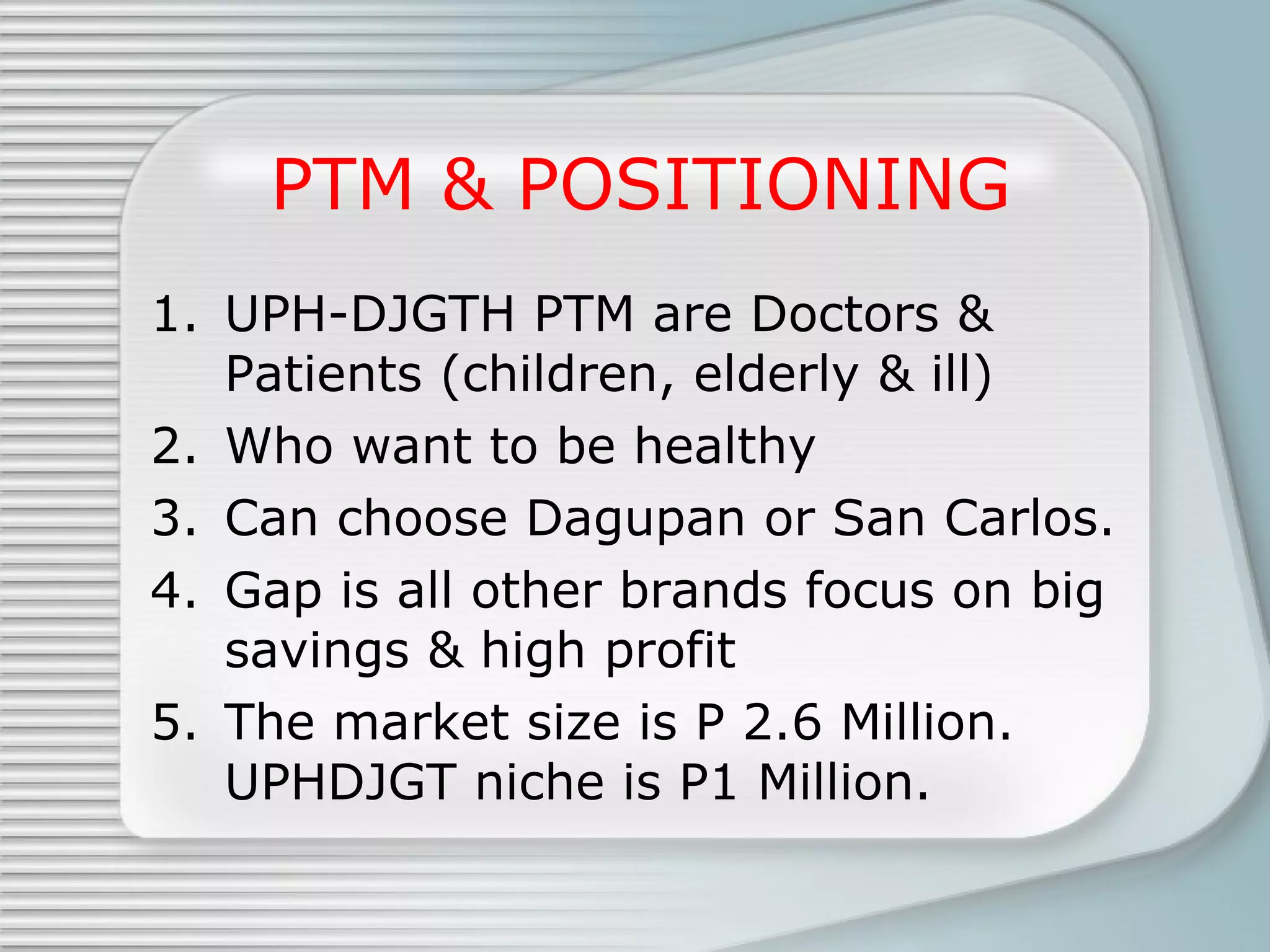 PTM & POSITIONING UPH-DJGTH PTM are Doctors & Patients (children, elderly & ill) Who want to be healthy Can choose Dagupan or San Carlos. Gap is all other brands focus on big savings & high profit The market size is P 2.6 Million. UPHDJGT niche is P1 Million. 