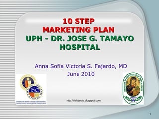 10 STEP  MARKETING PLAN  UPH - DR. JOSE G. TAMAYO HOSPITAL Anna Sofia Victoria S. Fajardo, MD June 2010 http://riafajardo.blogspot.com 