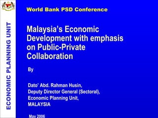 Malaysia’s Economic Development with emphasis on Public-Private Collaboration ECONOMIC PLANNING UNIT By Dato’ Abd. Rahman Husin,  Deputy Director General (Sectoral), Economic Planning Unit, MALAYSIA May 2006 World Bank PSD Conference 