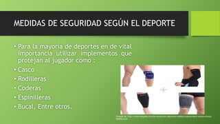 MEDIDAS DE SEGURIDAD SEGÚN EL DEPORTE
• Para la mayoría de deportes en de vital
importancia utilizar implementos que
protejan al jugador como :
• Casco
• Rodilleras
• Coderas
• Espinilleras
• Bucal, Entre otros.
Tomado de: http://www.kitsysets.com/kit-proteccion-deportiva-rodillera-pantorrillera-muslera-brazo-
920070.html
 