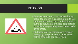 DESCANSO
• El no excederse en la actividad física y
sobre todo tener el conocimiento de los
límites corporales como la flexibilidad, si
sufre de alguna enfermedad respiratoria
o cardíaca no puede agitarse demasiado,
entre otras.
• El descanso es necesario para reponer
energía y relajar el cuerpo ante tanto
estrés generado por el ejercicio.
 
