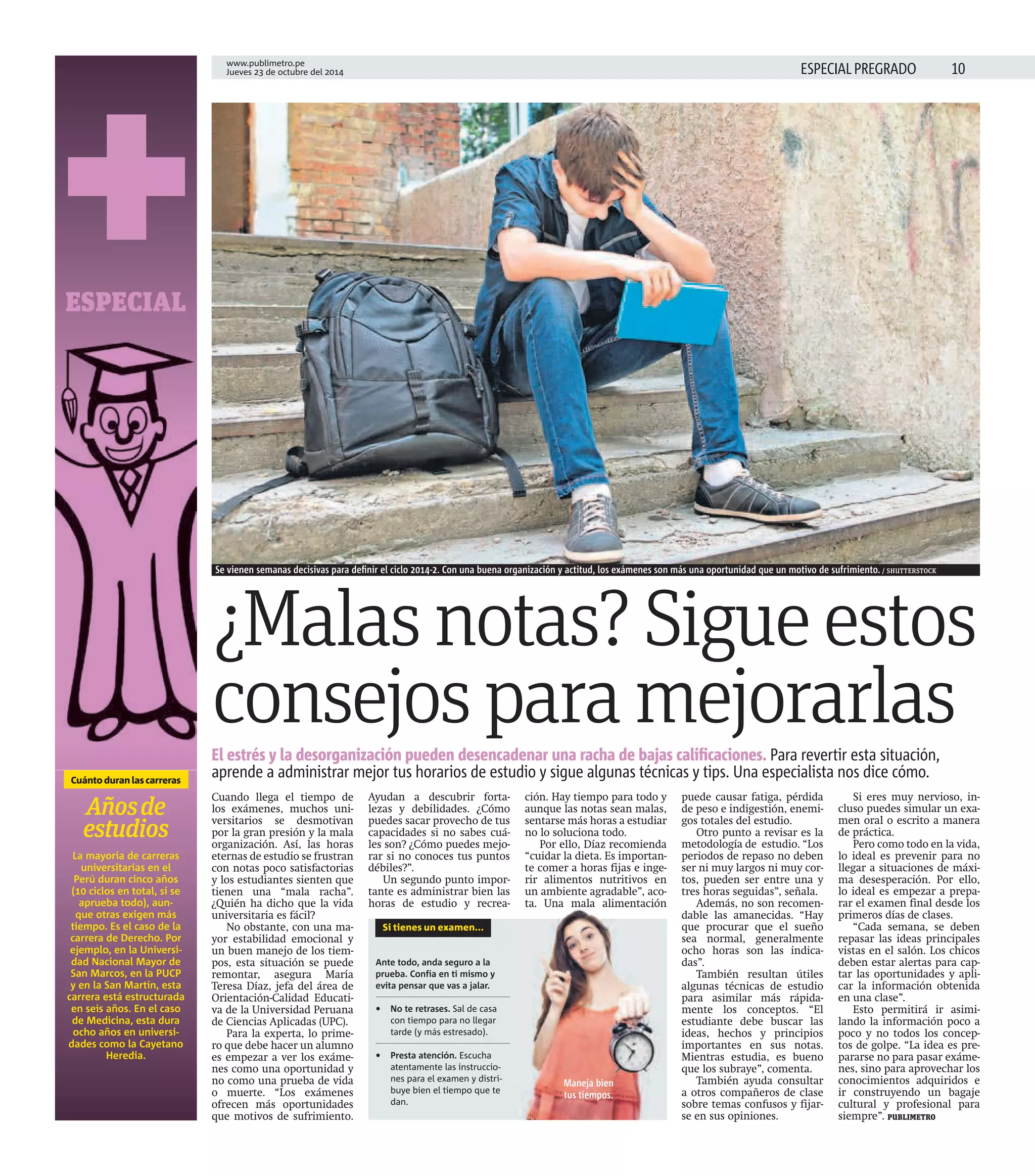www.publimetro.pe 
Jueves 23 de octubre del 2014 ESPECIAL PREGRADO 
+ 
ESPECIAL 
Cuánto duran las carreras 
Años de 
estudios 
La mayoría de carreras 
universitarias en el 
Perú duran cinco años 
(10 ciclos en total, si se 
aprueba todo), aun-que 
otras exigen más 
tiempo. Es el caso de la 
carrera de Derecho. Por 
ejemplo, en la Universi-dad 
Nacional Mayor de 
San Marcos, en la PUCP 
y en la San Martín, esta 
carrera está estructurada 
en seis años. En el caso 
de Medicina, esta dura 
ocho años en universi-dades 
como la Cayetano 
Heredia. 
Se vienen semanas decisivas para defi nir el ciclo 2014-2. Con una buena organización y actitud, los exámenes son más una oportunidad que un motivo de sufrimiento. / SHUTTERSTOCK 
¿Malas notas? Sigue estos 
consejos para mejorarlas 
El estrés y la desorganización pueden desencadenar una racha de bajas califi caciones. Para revertir esta situación, 
aprende a administrar mejor tus horarios de estudio y sigue algunas técnicas y tips. Una especialista nos dice cómo. 
Cuando llega el tiempo de 
los exámenes, muchos uni-versitarios 
se desmotivan 
por la gran presión y la mala 
organización. Así, las horas 
eternas de estudio se frustran 
con notas poco satisfactorias 
y los estudiantes sienten que 
tienen una “mala racha”. 
¿Quién ha dicho que la vida 
universitaria es fácil? 
No obstante, con una ma-yor 
estabilidad emocional y 
un buen manejo de los tiem-pos, 
esta situación se puede 
remontar, asegura María 
Teresa Díaz, jefa del área de 
Orientación-Calidad Educati-va 
de la Universidad Peruana 
de Ciencias Aplicadas (UPC). 
Para la experta, lo prime-ro 
que debe hacer un alumno 
es empezar a ver los exáme-nes 
como una oportunidad y 
no como una prueba de vida 
o muerte. “Los exámenes 
ofrecen más oportunidades 
que motivos de sufrimiento. 
Ayudan a descubrir forta-lezas 
y debilidades. ¿Cómo 
puedes sacar provecho de tus 
capacidades si no sabes cuá-les 
son? ¿Cómo puedes mejo-rar 
si no conoces tus puntos 
débiles?”. 
Un segundo punto impor-tante 
es administrar bien las 
horas de estudio y recrea-ción. 
Hay tiempo para todo y 
aunque las notas sean malas, 
sentarse más horas a estudiar 
no lo soluciona todo. 
Por ello, Díaz recomienda 
“cuidar la dieta. Es importan-te 
comer a horas fijas e inge-rir 
alimentos nutritivos en 
un ambiente agradable”, aco-ta. 
Una mala alimentación 
puede causar fatiga, pérdida 
de peso e indigestión, enemi-gos 
totales del estudio. 
Otro punto a revisar es la 
metodología de estudio. “Los 
periodos de repaso no deben 
ser ni muy largos ni muy cor-tos, 
pueden ser entre una y 
tres horas seguidas”, señala. 
Además, no son recomen-dable 
las amanecidas. “Hay 
que procurar que el sueño 
sea normal, generalmente 
ocho horas son las indica-das”. 
También resultan útiles 
algunas técnicas de estudio 
para asimilar más rápida-mente 
los conceptos. “El 
estudiante debe buscar las 
ideas, hechos y principios 
importantes en sus notas. 
Mientras estudia, es bueno 
que los subraye”, comenta. 
También ayuda consultar 
a otros compañeros de clase 
sobre temas confusos y fijar-se 
en sus opiniones. 
Si eres muy nervioso, in-cluso 
puedes simular un exa-men 
oral o escrito a manera 
de práctica. 
Pero como todo en la vida, 
lo ideal es prevenir para no 
llegar a situaciones de máxi-ma 
desesperación. Por ello, 
lo ideal es empezar a prepa-rar 
el examen final desde los 
primeros días de clases. 
“Cada semana, se deben 
repasar las ideas principales 
vistas en el salón. Los chicos 
deben estar alertas para cap-tar 
las oportunidades y apli-car 
la información obtenida 
en una clase”. 
Esto permitirá ir asimi-lando 
la información poco a 
poco y no todos los concep-tos 
de golpe. “La idea es pre-pararse 
no para pasar exáme-nes, 
sino para aprovechar los 
conocimientos adquiridos e 
ir construyendo un bagaje 
cultural y profesional para 
siempre”. PUBLIMETRO 
Si tienes un examen... 
Ante todo, anda seguro a la 
prueba. Confía en ti mismo y 
evita pensar que vas a jalar. 
• No te retrases. Sal de casa 
con tiempo para no llegar 
tarde (y más estresado). 
• Presta atención. Escucha 
atentamente las instruccio-nes 
para el examen y distri-buye 
bien el tiempo que te 
dan. 
ta. Maneja bien 
tus tiempos. 
