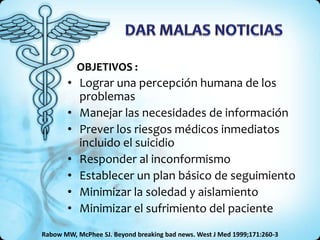 OBJETIVOS :
       • Lograr una percepción humana de los
         problemas
       • Manejar las necesidades de información
       • Prever los riesgos médicos inmediatos
         incluido el suicidio
       • Responder al inconformismo
       • Establecer un plan básico de seguimiento
       • Minimizar la soledad y aislamiento
       • Minimizar el sufrimiento del paciente
Rabow MW, McPhee SJ. Beyond breaking bad news. West J Med 1999;171:260-3
 